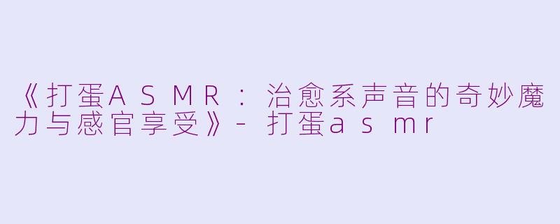 《打蛋ASMR：治愈系声音的奇妙魔力与感官享受》-打蛋asmr
