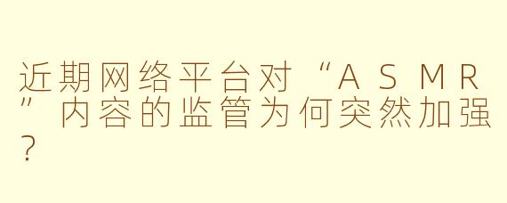 近期网络平台对“ASMR”内容的监管为何突然加强？
