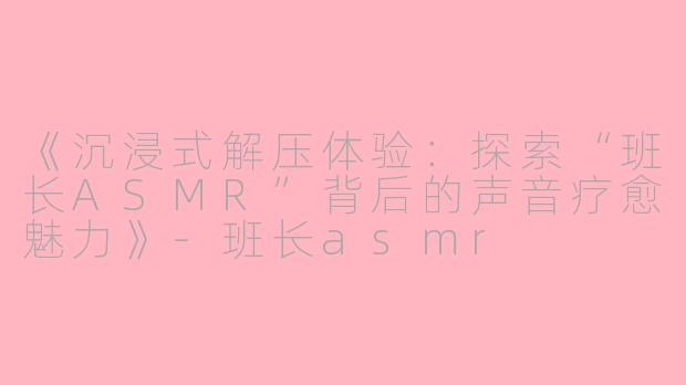 《沉浸式解压体验：探索“班长ASMR”背后的声音疗愈魅力》-班长asmr
