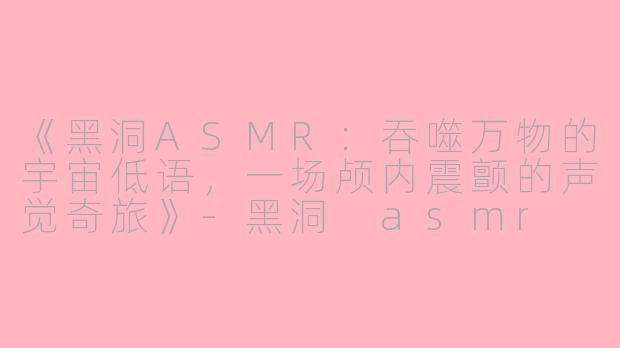 《黑洞ASMR：吞噬万物的宇宙低语，一场颅内震颤的声觉奇旅》-黑洞 asmr