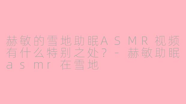 赫敏的雪地助眠ASMR视频有什么特别之处？-赫敏助眠asmr在雪地