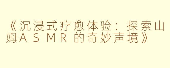 《沉浸式疗愈体验：探索山姆ASMR的奇妙声境》