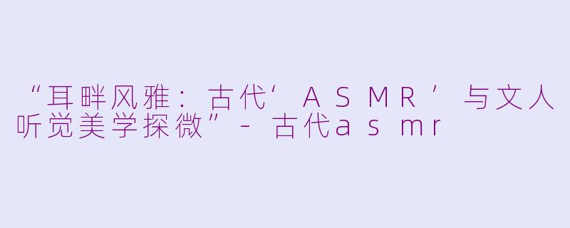 “耳畔风雅：古代‘ASMR’与文人听觉美学探微”-古代asmr