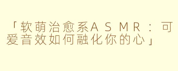 「软萌治愈系ASMR：可爱音效如何融化你的心」