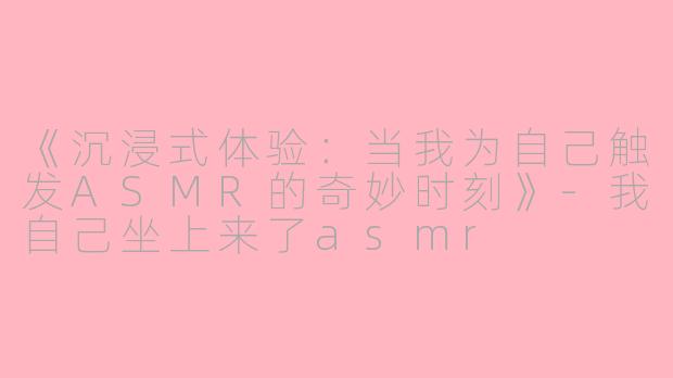 《沉浸式体验：当我为自己触发ASMR的奇妙时刻》-我自己坐上来了asmr