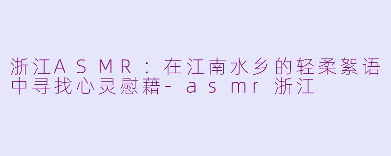 浙江ASMR：在江南水乡的轻柔絮语中寻找心灵慰藉-asmr浙江