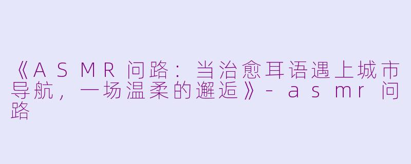 《ASMR问路：当治愈耳语遇上城市导航，一场温柔的邂逅》-asmr问路