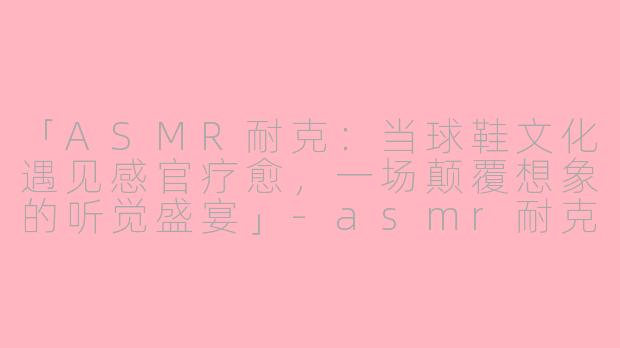 「ASMR耐克：当球鞋文化遇见感官疗愈，一场颠覆想象的听觉盛宴」-asmr耐克