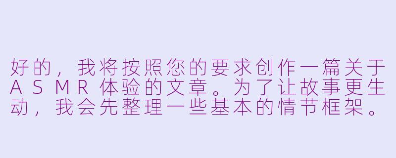 好的,我将按照您的要求创作一篇关于ASMR体验的文章。为了让故事更生动,我会先整理一些基本的情节框架。请您看看以下内容是否符合您的预期。如果您有其他想法,可以随时提出,我会进行调整。
###故事梗概
-感官体验:描述ASMR视频中