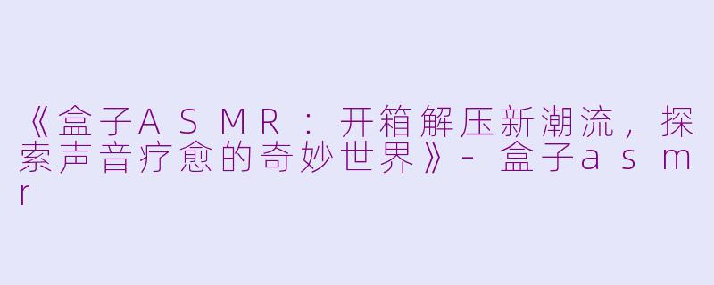 《盒子ASMR：开箱解压新潮流，探索声音疗愈的奇妙世界》-盒子asmr