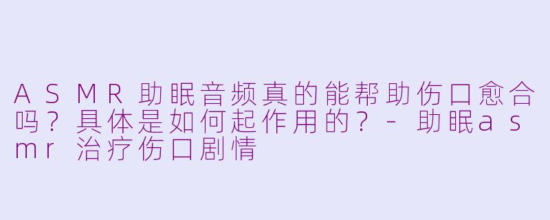 ASMR助眠音频真的能帮助伤口愈合吗？具体是如何起作用的？-助眠asmr治疗伤口剧情