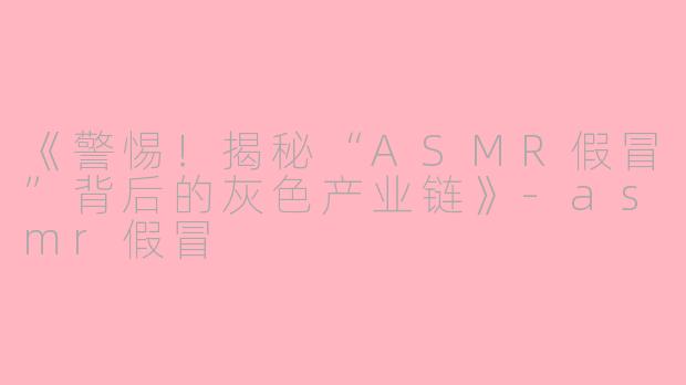 《警惕！揭秘“ASMR假冒”背后的灰色产业链》