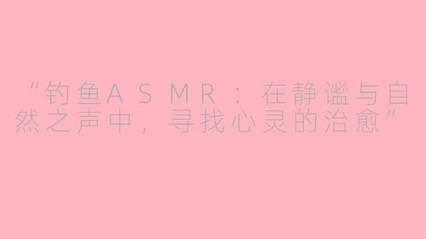 “钓鱼ASMR：在静谧与自然之声中，寻找心灵的治愈”
