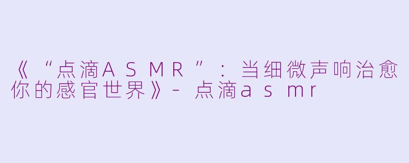 《“点滴ASMR”：当细微声响治愈你的感官世界》-点滴asmr
