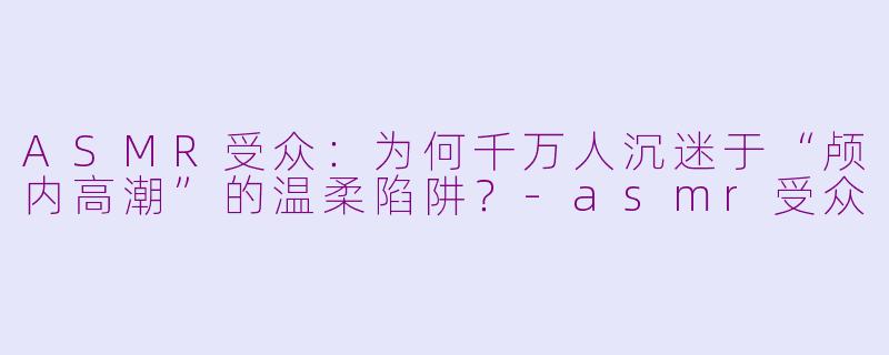 ASMR受众：为何千万人沉迷于“颅内高潮”的温柔陷阱？-asmr受众