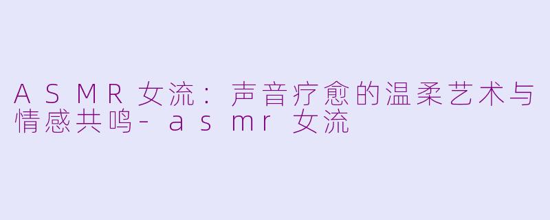 ASMR女流：声音疗愈的温柔艺术与情感共鸣-asmr女流