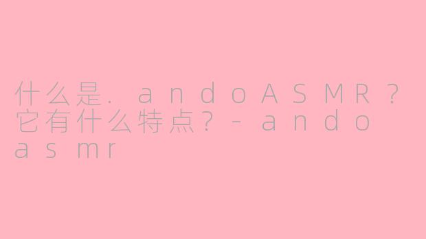 什么是.andoASMR？它有什么特点？-ando asmr