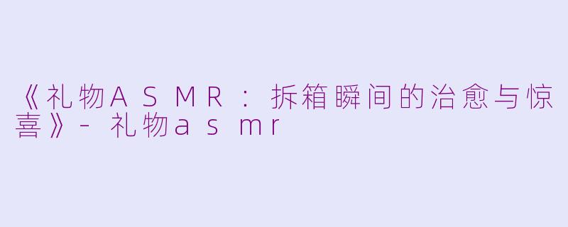 《礼物ASMR：拆箱瞬间的治愈与惊喜》-礼物asmr