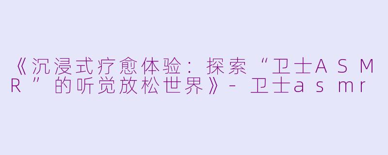 《沉浸式疗愈体验：探索“卫士ASMR”的听觉放松世界》-卫士asmr