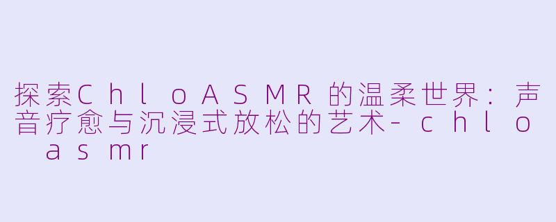 探索ChloASMR的温柔世界：声音疗愈与沉浸式放松的艺术-chlo asmr