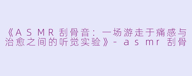 《ASMR刮骨音：一场游走于痛感与治愈之间的听觉实验》-asmr刮骨