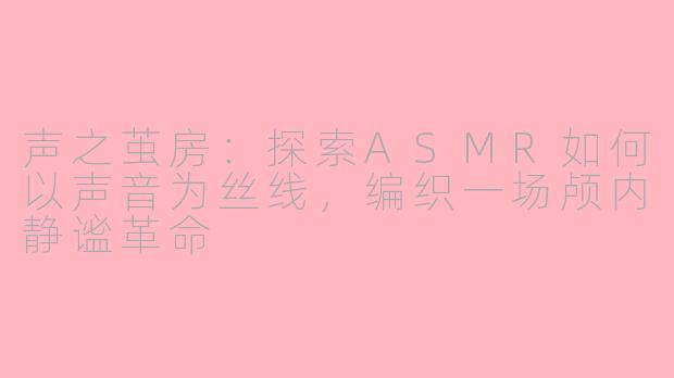 声之茧房：探索ASMR如何以声音为丝线，编织一场颅内静谧革命