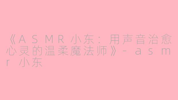 《ASMR小东：用声音治愈心灵的温柔魔法师》-asmr小东