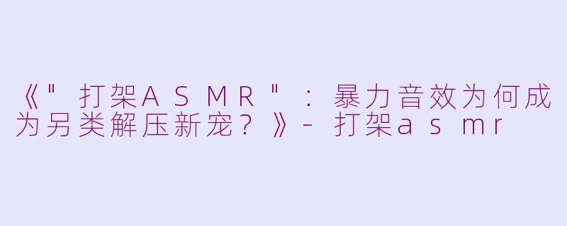 《"打架ASMR":暴力音效为何成为另类解压新宠?》