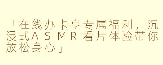 「在线办卡享专属福利，沉浸式ASMR看片体验带你放松身心」