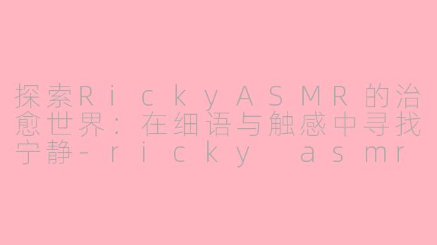 探索RickyASMR的治愈世界：在细语与触感中寻找宁静-ricky asmr