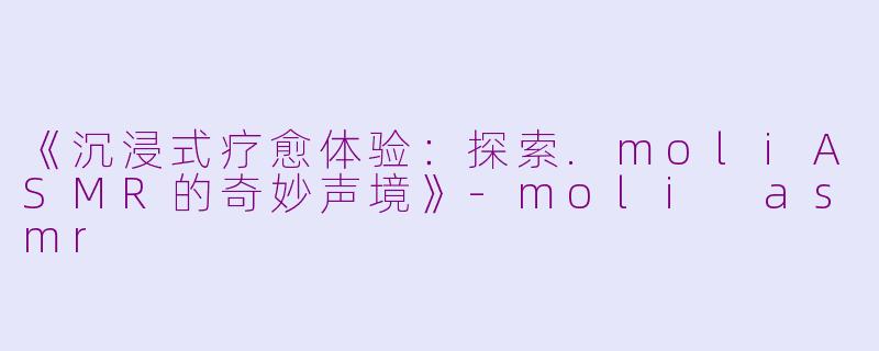 《沉浸式疗愈体验：探索.moliASMR的奇妙声境》