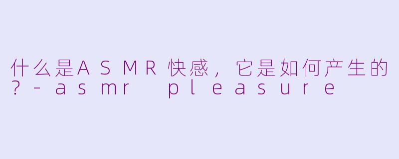 什么是ASMR快感，它是如何产生的？-asmr pleasure