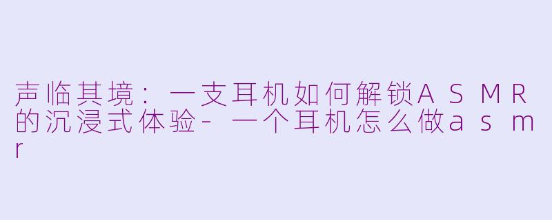 声临其境：一支耳机如何解锁ASMR的沉浸式体验-一个耳机怎么做asmr