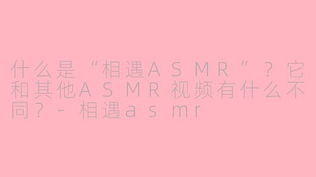 什么是“相遇ASMR”？它和其他ASMR视频有什么不同？