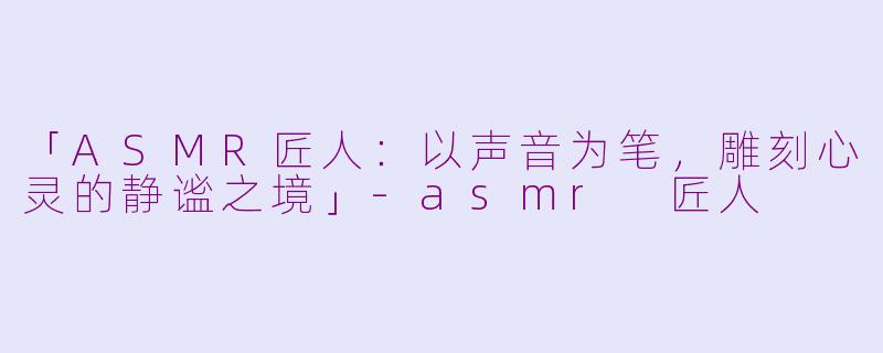 「ASMR匠人：以声音为笔，雕刻心灵的静谧之境」