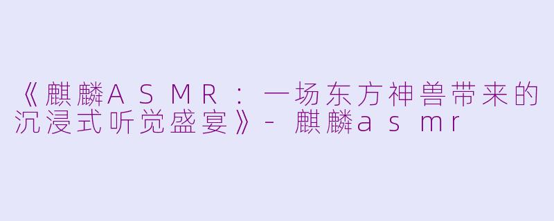《麒麟ASMR：一场东方神兽带来的沉浸式听觉盛宴》-麒麟asmr