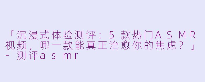 「沉浸式体验测评：5款热门ASMR视频，哪一款能真正治愈你的焦虑？」-测评asmr