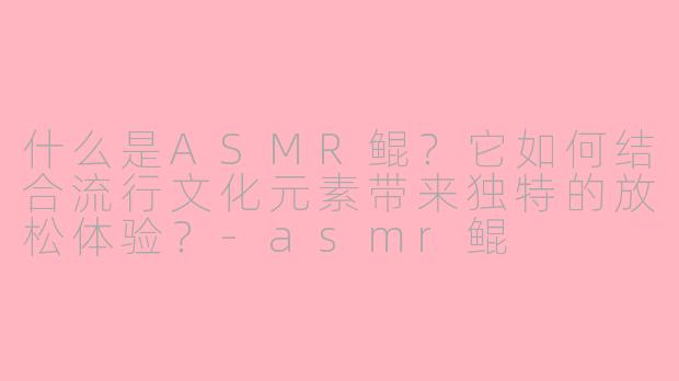 什么是ASMR鲲？它如何结合流行文化元素带来独特的放松体验？-asmr鲲