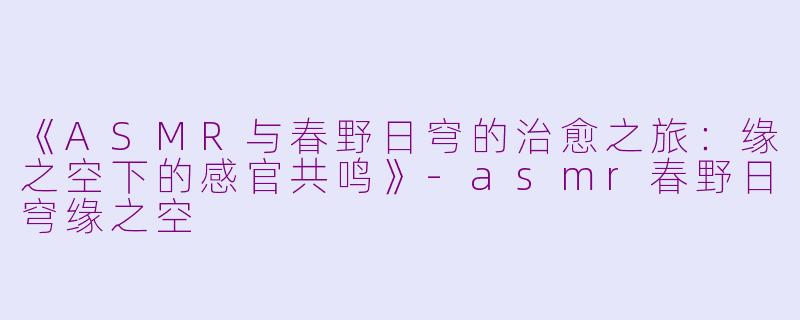 《ASMR与春野日穹的治愈之旅：缘之空下的感官共鸣》-asmr春野日穹缘之空