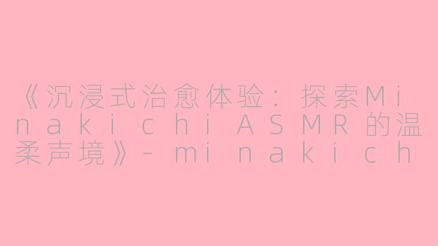 《沉浸式治愈体验：探索MinakichiASMR的温柔声境》-minakichi asmr