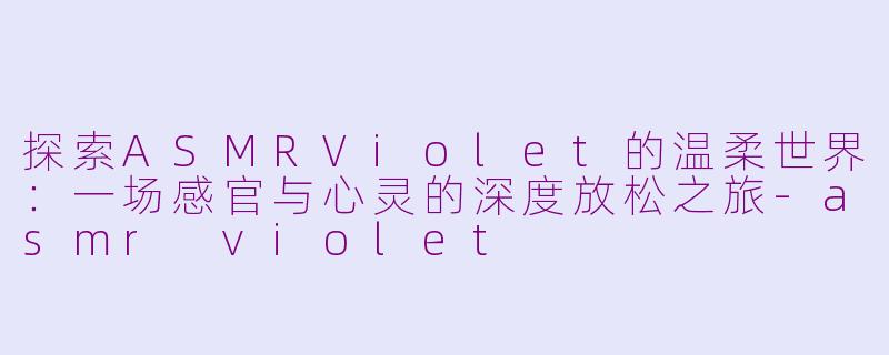 探索ASMRViolet的温柔世界：一场感官与心灵的深度放松之旅-asmr violet