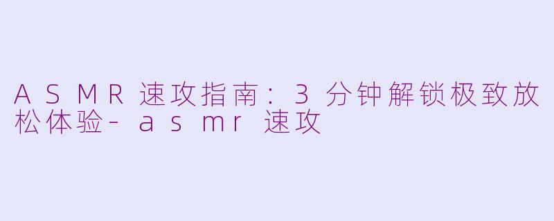ASMR速攻指南：3分钟解锁极致放松体验-asmr速攻