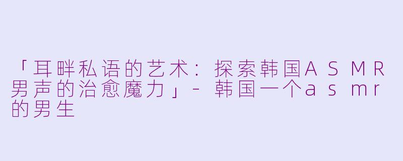 「耳畔私语的艺术：探索韩国ASMR男声的治愈魔力」-韩国一个asmr的男生