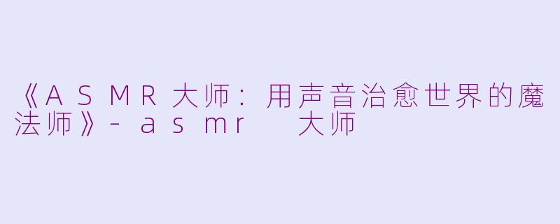 《ASMR大师：用声音治愈世界的魔法师》-asmr 大师