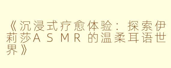 《沉浸式疗愈体验：探索伊莉莎ASMR的温柔耳语世界》