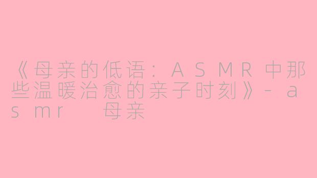 《母亲的低语：ASMR中那些温暖治愈的亲子时刻》-asmr 母亲