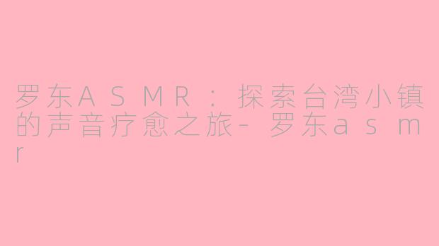 罗东ASMR：探索台湾小镇的声音疗愈之旅-罗东asmr