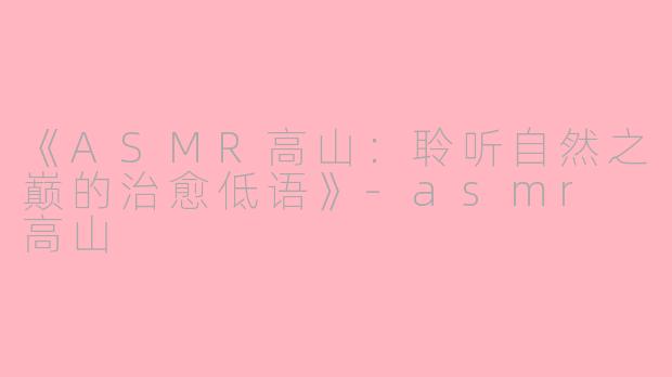 《ASMR高山：聆听自然之巅的治愈低语》-asmr 高山