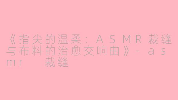 《指尖的温柔：ASMR裁缝与布料的治愈交响曲》