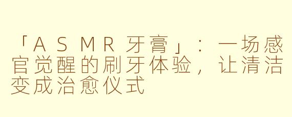 「ASMR牙膏」：一场感官觉醒的刷牙体验，让清洁变成治愈仪式